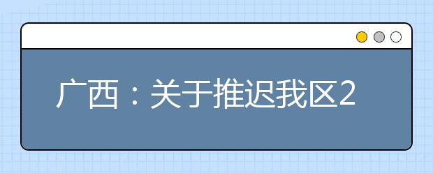 广西：关于推迟我区2020年高职单招和高职对口中职自主招生志愿填报及投档录取时间的公告