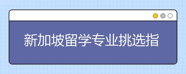 新加坡留学专业挑选指南 新加坡有哪些热门专业值得申请