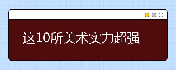 这10所美术实力超强的“黑马”院校，值得美术生和家长收藏！