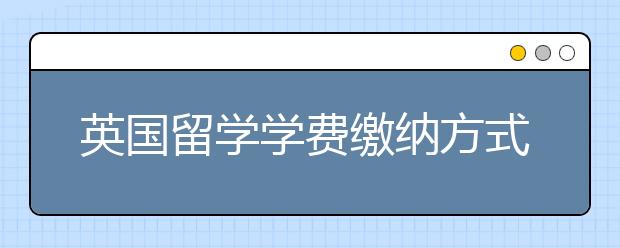 英国留学学费缴纳方式一览表 赴英留学学费怎样交