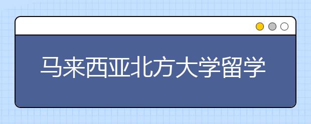 马来西亚北方大学留学优势