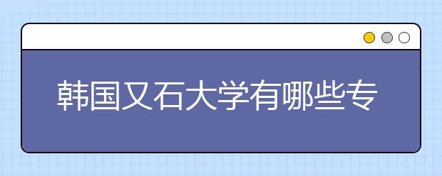 韩国又石大学有哪些专业？