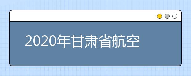 2020年甘肃省航空服务艺术与管理专业统考工作的通知