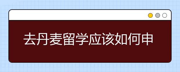 去丹麦留学应该如何申请