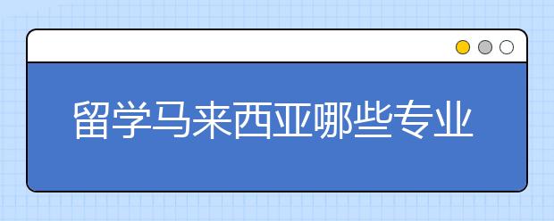 留学马来西亚哪些专业好就业？