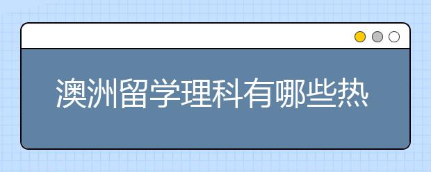 澳洲留学理科有哪些热门专业？