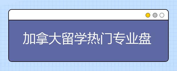 加拿大留学热门专业盘点 哪些专业未来就业率高