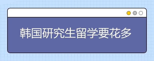 韩国研究生留学要花多少钱