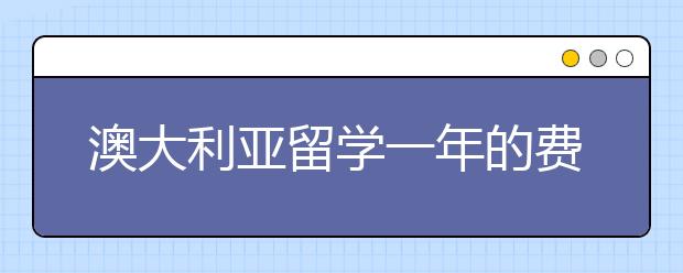 澳大利亚留学一年的费用 需要注意什么