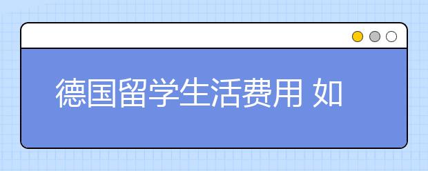 德国留学生活费用 如何节省