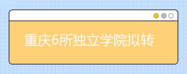 重庆6所独立学院拟转设为普通本科学校