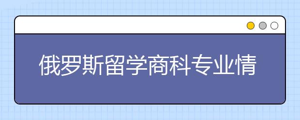 俄罗斯留学商科专业情况概括及院校介绍