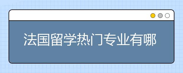 法国留学热门专业有哪些？