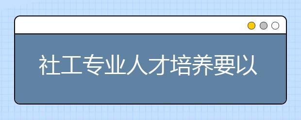 社工专业人才培养要以能力为本