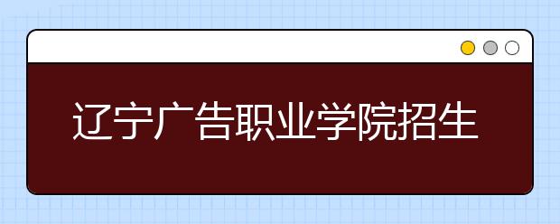 辽宁广告职业学院招生章程（2020年）