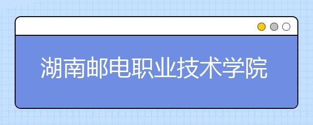 湖南邮电职业技术学院2020年招生章程