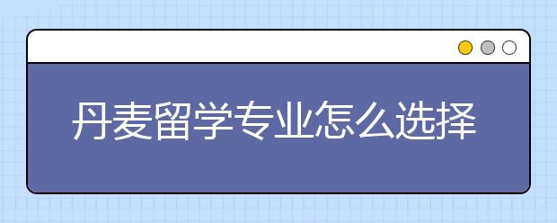 丹麦留学专业怎么选择