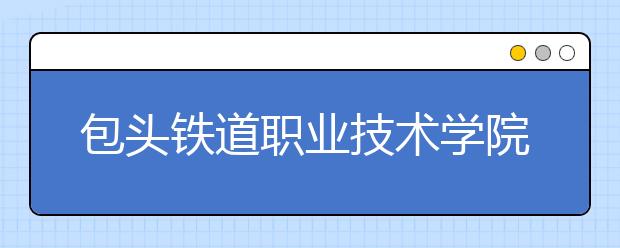 包头铁道职业技术学院2020年单独考试招生工作方案