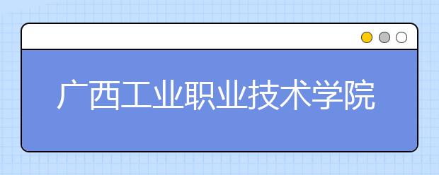 广西工业职业技术学院2020年高职单独考试招生简章