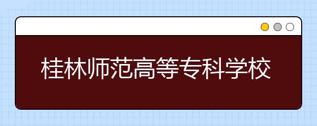 桂林师范高等专科学校2020年高职对口中职招生工作简章