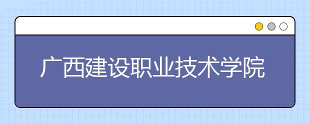 广西建设职业技术学院2020年招生章程