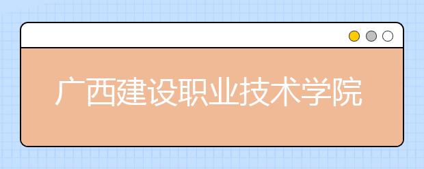 广西建设职业技术学院2020年高职单独考试招生简章