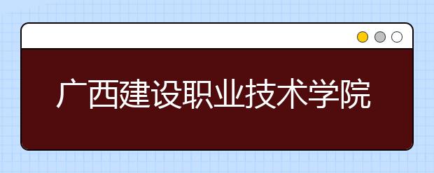 广西建设职业技术学院2020年高职对口招生简章