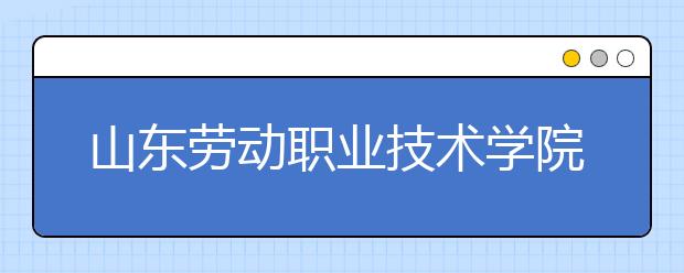 山东劳动职业技术学院2020年普通高等教育招生章程