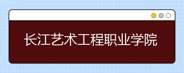 长江艺术工程职业学院2020年招生章程