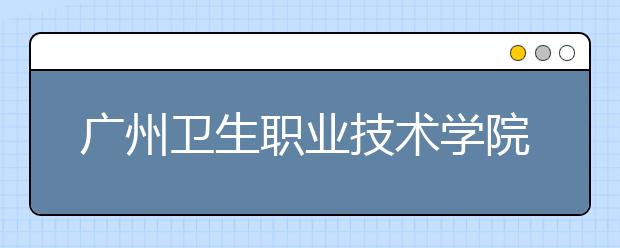 广州卫生职业技术学院2020年夏季普通高考招生章程