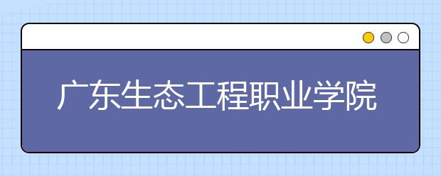 广东生态工程职业学院2020年夏季普通高考招生章程