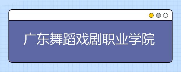 广东舞蹈戏剧职业学院2020年夏季普通高考招生章程