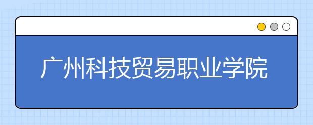 广州科技贸易职业学院2020年夏季普通高考招生章程