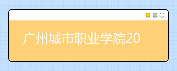 广州城市职业学院2020年夏季普通高考招生章程