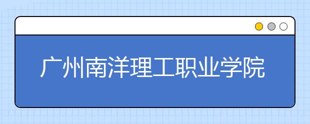 广州南洋理工职业学院2020年夏季普通高考招生章程