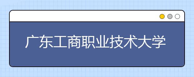 广东工商职业技术大学2020年夏季普通高考招生章程