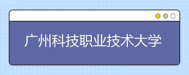 广州科技职业技术大学2020年夏季普通高考招生章程