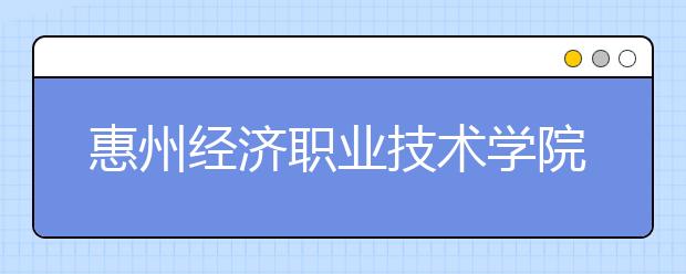 惠州经济职业技术学院2020年夏季普通高考招生章程