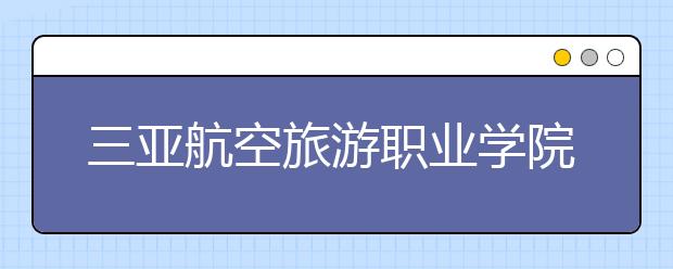 三亚航空旅游职业学院2020年招生章程