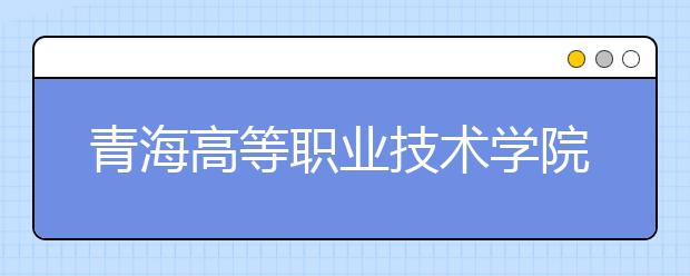 青海高等职业技术学院2020年招生章程