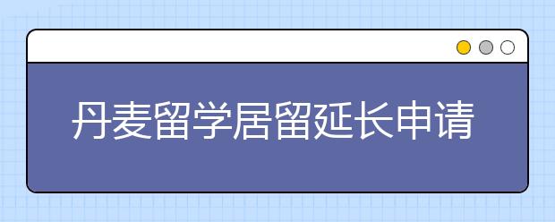 丹麦留学居留延长申请指南 留学生居留快过期了怎样办