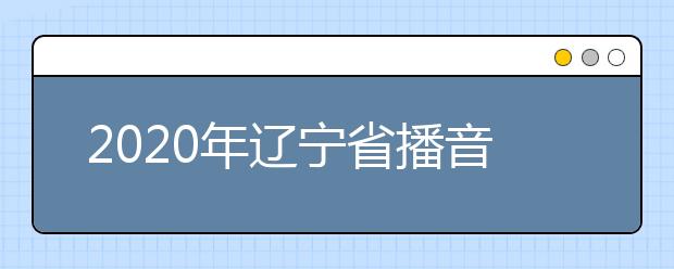 2020年辽宁省播音与主持艺术专业统考考试说明（试行）