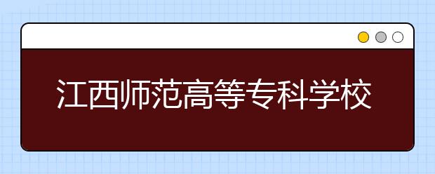 江西师范高等专科学校2020年招生章程