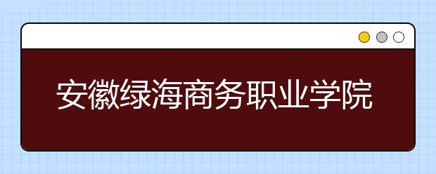 安徽绿海商务职业学院2020年分类考试招生章程