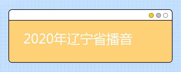 2020年辽宁省播音与主持艺术专业统考考试说明（试行）