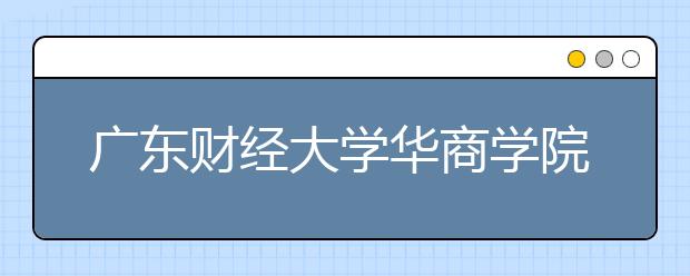 广东财经大学华商学院2020年夏季普通高考招生章程（含美术类）