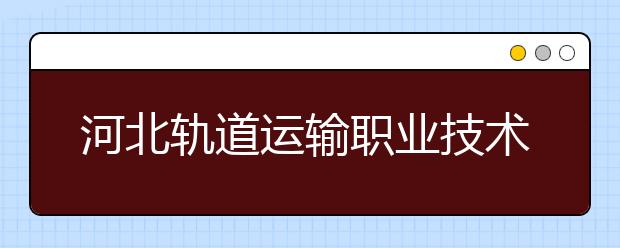 河北轨道运输职业技术学院2020年招生章程