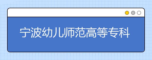 宁波幼儿师范高等专科学校2020年招生章程