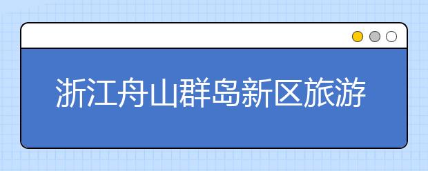 浙江舟山群岛新区旅游与健康职业学院2020年招生章程