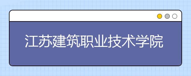 江苏建筑职业技术学院2020年省内普高注册入学招生章程